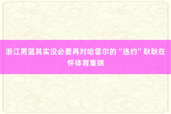 浙江男篮其实没必要再对哈雷尔的“违约”耿耿在怀体育集锦