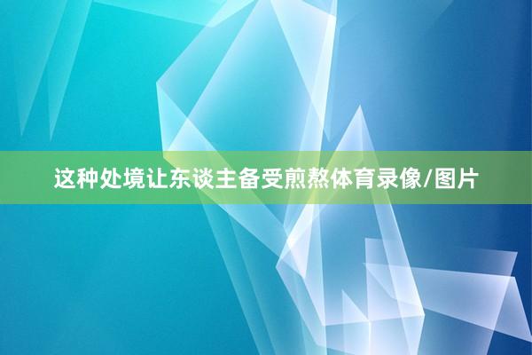 这种处境让东谈主备受煎熬体育录像/图片