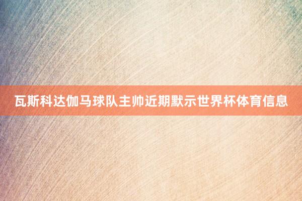 瓦斯科达伽马球队主帅近期默示世界杯体育信息