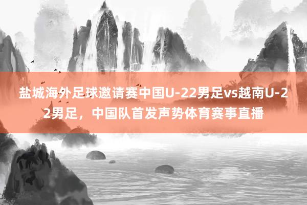 盐城海外足球邀请赛中国U-22男足vs越南U-22男足，中国队首发声势体育赛事直播