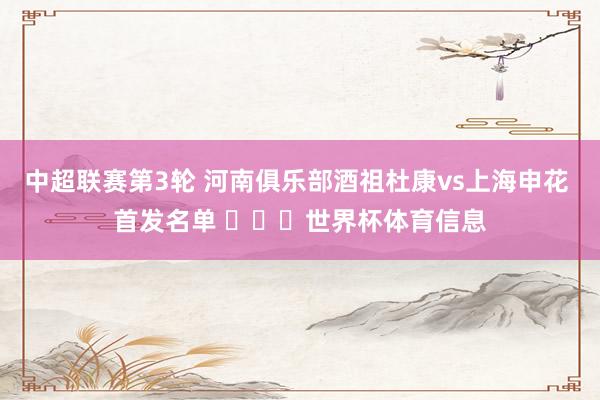 中超联赛第3轮 河南俱乐部酒祖杜康vs上海申花 首发名单 ​​​世界杯体育信息