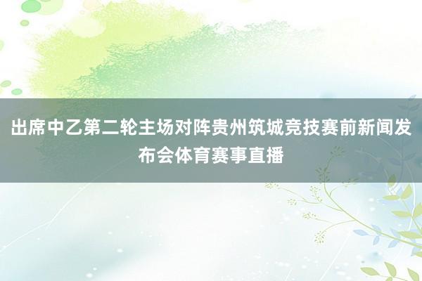 出席中乙第二轮主场对阵贵州筑城竞技赛前新闻发布会体育赛事直播