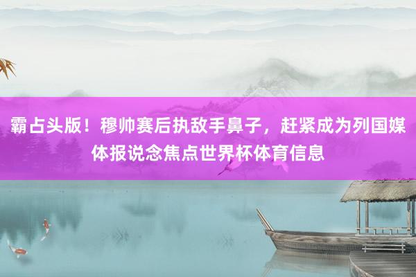 霸占头版！穆帅赛后执敌手鼻子，赶紧成为列国媒体报说念焦点世界杯体育信息