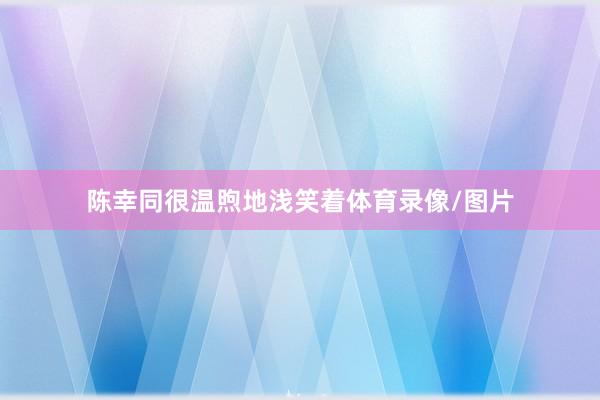陈幸同很温煦地浅笑着体育录像/图片