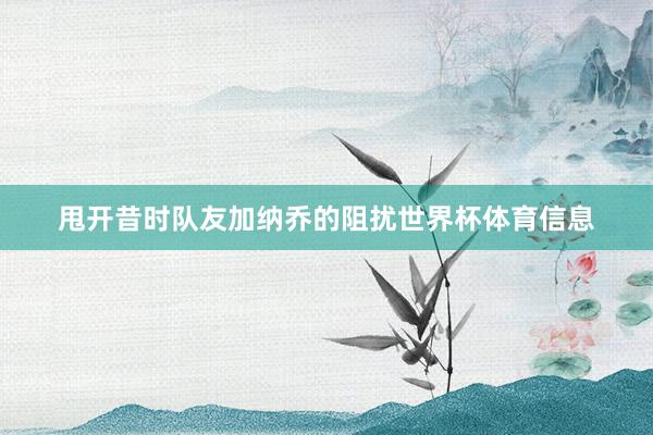甩开昔时队友加纳乔的阻扰世界杯体育信息