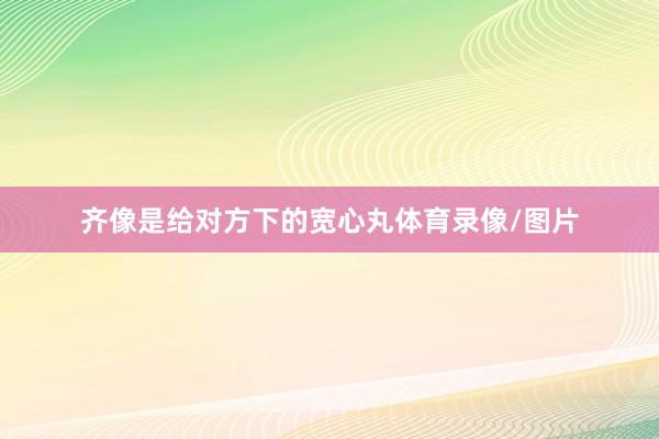 齐像是给对方下的宽心丸体育录像/图片