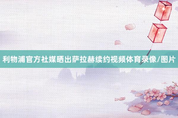 利物浦官方社媒晒出萨拉赫续约视频体育录像/图片