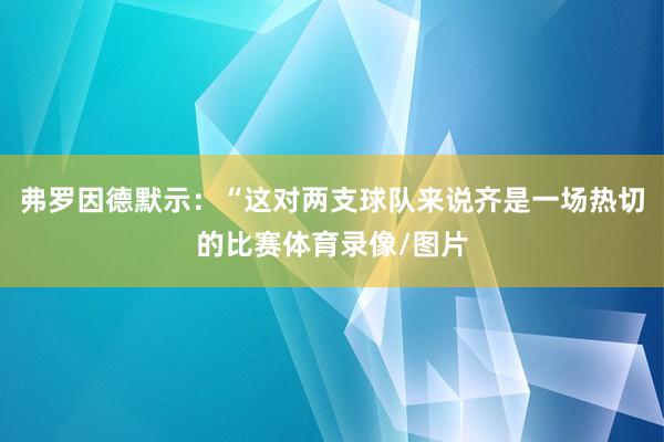 弗罗因德默示:“这对两支球队来说齐是一场热切的比赛体育录像/图片