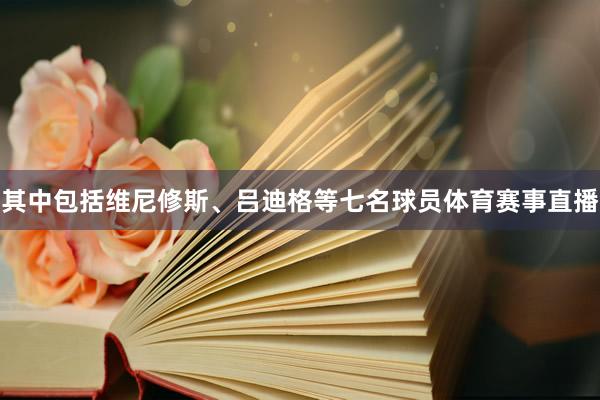 其中包括维尼修斯、吕迪格等七名球员体育赛事直播