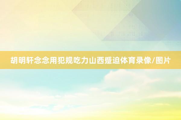 胡明轩念念用犯规吃力山西蹙迫体育录像/图片