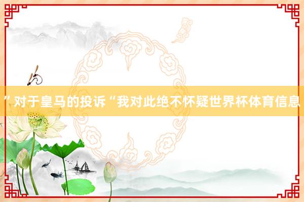 ”对于皇马的投诉“我对此绝不怀疑世界杯体育信息