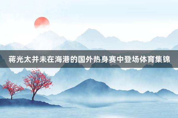 蒋光太并未在海港的国外热身赛中登场体育集锦
