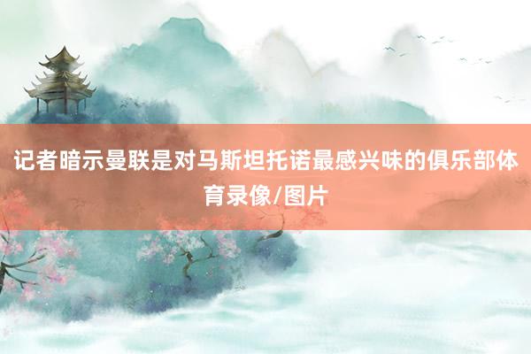 记者暗示曼联是对马斯坦托诺最感兴味的俱乐部体育录像/图片