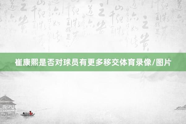 崔康熙是否对球员有更多移交体育录像/图片