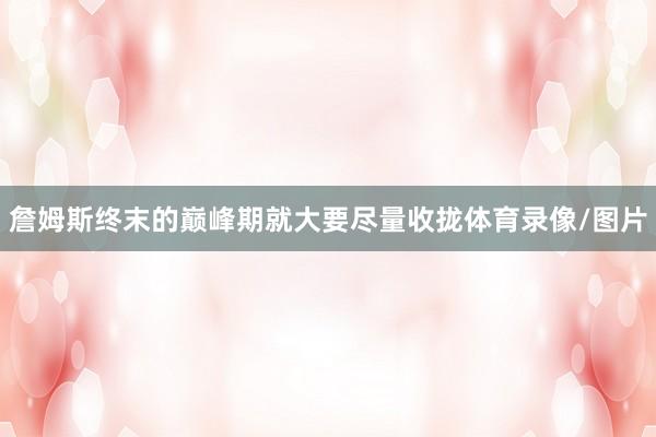 詹姆斯终末的巅峰期就大要尽量收拢体育录像/图片