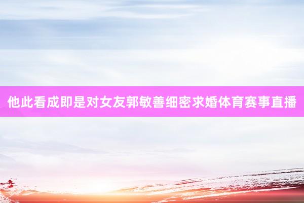 他此看成即是对女友郭敏善细密求婚体育赛事直播