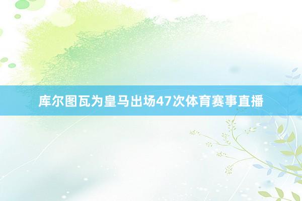 库尔图瓦为皇马出场47次体育赛事直播