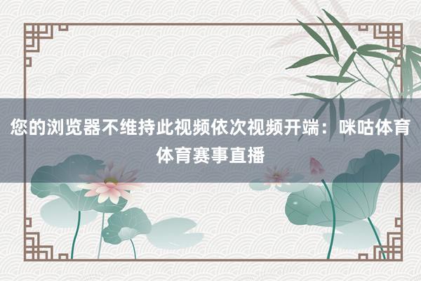 您的浏览器不维持此视频依次视频开端：咪咕体育体育赛事直播