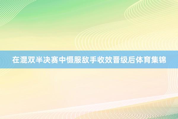 在混双半决赛中慑服敌手收效晋级后体育集锦