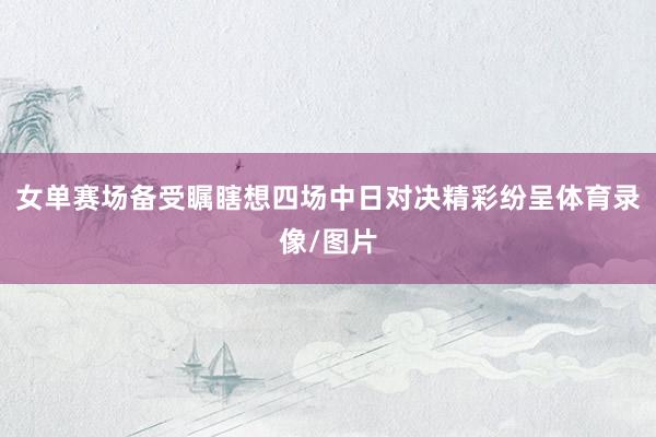 女单赛场备受瞩瞎想四场中日对决精彩纷呈体育录像/图片