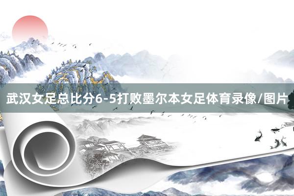 武汉女足总比分6-5打败墨尔本女足体育录像/图片