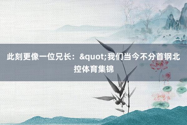 此刻更像一位兄长："我们当今不分首钢北控体育集锦