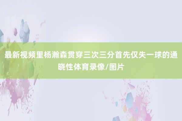 最新视频里杨瀚森贯穿三次三分首先仅失一球的通晓性体育录像/图片