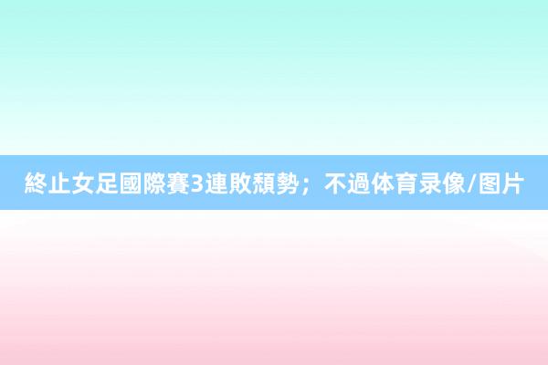 終止女足國際賽3連敗頹勢；不過体育录像/图片