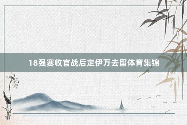 18强赛收官战后定伊万去留体育集锦