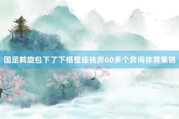国足斡旋包下了下榻整座栈房60多个房间体育集锦