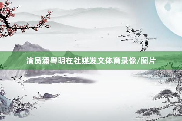 演员潘粤明在社媒发文体育录像/图片