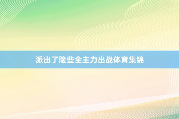派出了险些全主力出战体育集锦