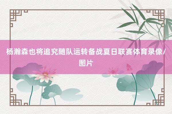 杨瀚森也将追究随队运转备战夏日联赛体育录像/图片