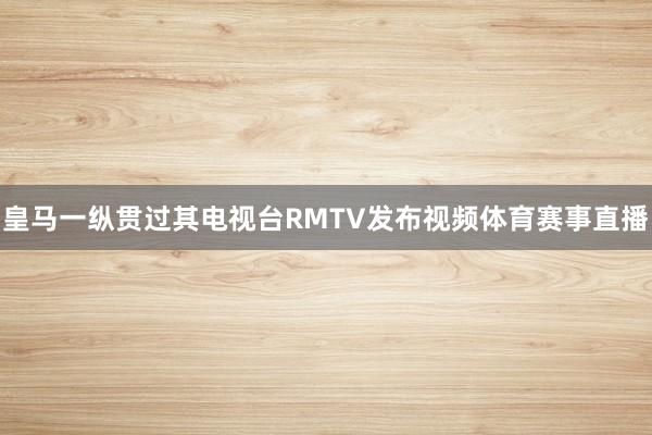 皇马一纵贯过其电视台RMTV发布视频体育赛事直播