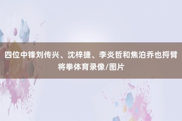 四位中锋刘传兴、沈梓捷、李炎哲和焦泊乔也捋臂将拳体育录像/图片