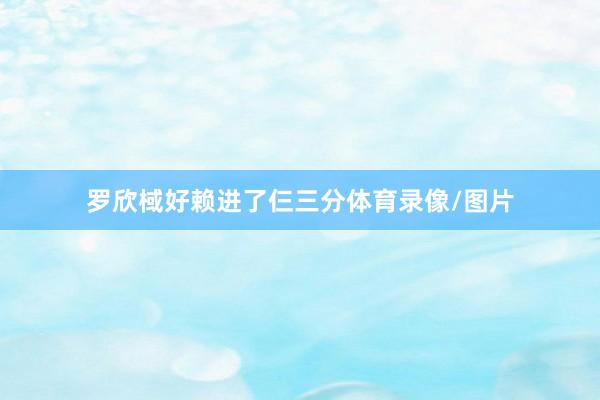 罗欣棫好赖进了仨三分体育录像/图片