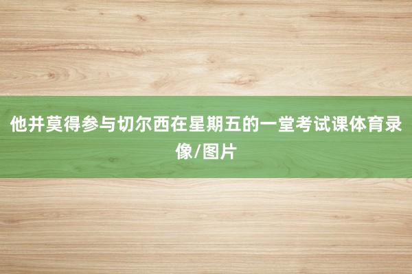 他并莫得参与切尔西在星期五的一堂考试课体育录像/图片