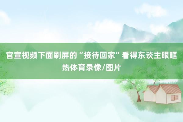 官宣视频下面刷屏的“接待回家”看得东谈主眼眶热体育录像/图片