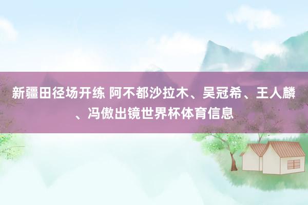 新疆田径场开练 阿不都沙拉木、吴冠希、王人麟、冯傲出镜世界杯体育信息