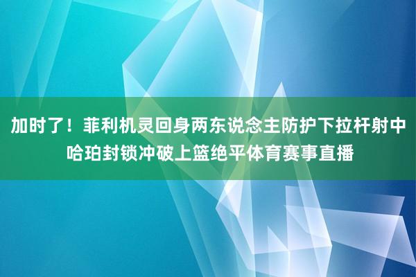 加时了！菲利机灵回身两东说念主防护下拉杆射中 哈珀封锁冲破上篮绝平体育赛事直播