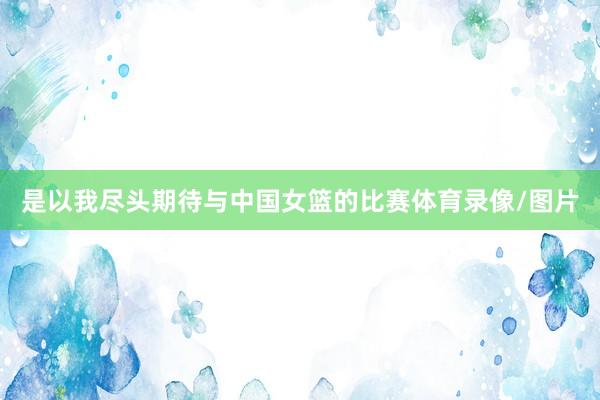 是以我尽头期待与中国女篮的比赛体育录像/图片