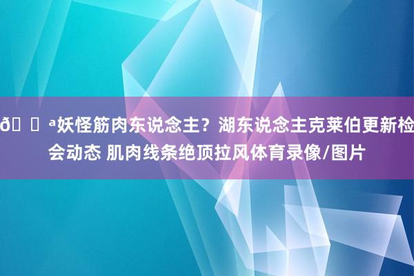 💪妖怪筋肉东说念主？湖东说念主克莱伯更新检会动态 肌肉线条绝顶拉风体育录像/图片