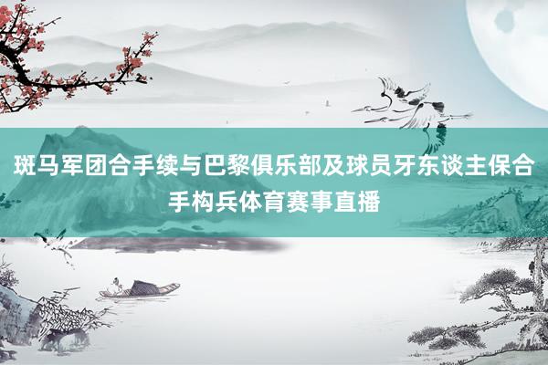 斑马军团合手续与巴黎俱乐部及球员牙东谈主保合手构兵体育赛事直播