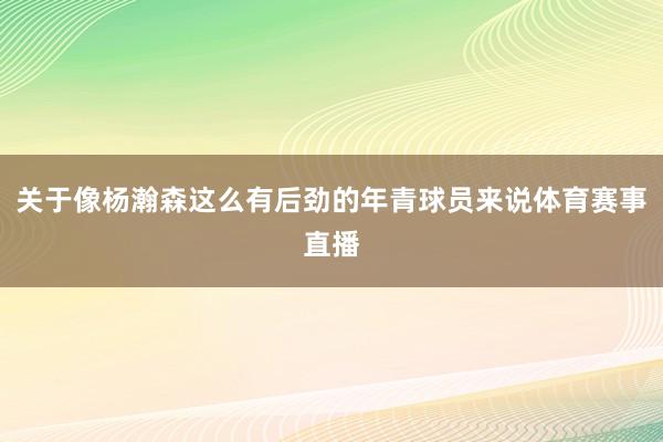 关于像杨瀚森这么有后劲的年青球员来说体育赛事直播