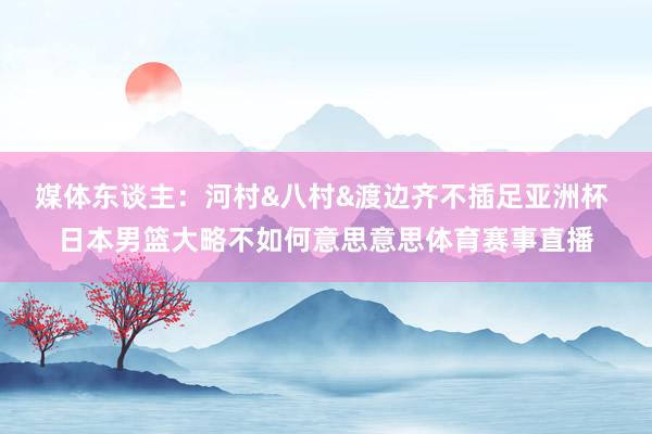 媒体东谈主：河村&八村&渡边齐不插足亚洲杯 日本男篮大略不如何意思意思体育赛事直播