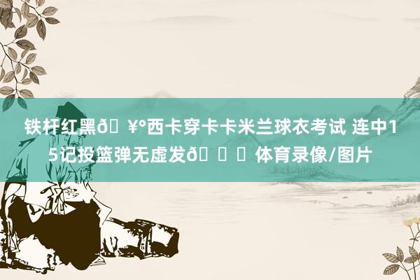 铁杆红黑🥰西卡穿卡卡米兰球衣考试 连中15记投篮弹无虚发😎体育录像/图片