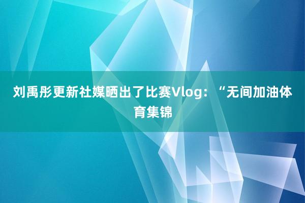 刘禹彤更新社媒晒出了比赛Vlog：“无间加油体育集锦