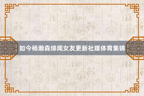 如今杨瀚森绯闻女友更新社媒体育集锦