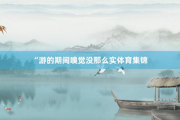 “游的期间嗅觉没那么实体育集锦