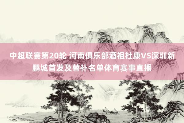 中超联赛第20轮 河南俱乐部酒祖杜康VS深圳新鹏城首发及替补名单体育赛事直播
